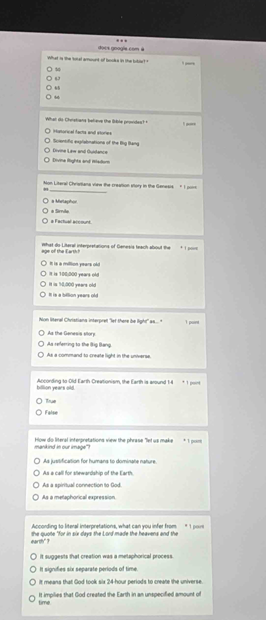 docs google cam à
What is the total amount of books in the bible?" l port
50
67
65
66
What do Christians believe the Bible provides? * 1 point
Historical facts and stories
Scientific explabnations of the Big Bang
Divine Law and Guidance
Divine Rights and Wisdom
Non Literal Christians view the creation story in the Genesis * 1 point
_a
a Metaphor.
a Simile
a Factual account
What do Literal interpretations of Genesis teach about the * I point
age of the Earth?
It is a million years old
It is 100,000 years old
It is 10,000 years old
It is a billion years old
Non literal Christians interpret "let there be light" as..." 1 point
As the Genesis story.
As referring to the Big Bang.
As a command to create light in the universe.
According to Old Earth Creationism, the Earth is around 14 * 1 point
billion years old.
True
False
How do literal interpretations view the phrase "let us make * 1 point
mankind in our image"?
As justification for humans to dominate nature.
As a call for stewardship of the Earth.
As a spiritual connection to God.
As a metaphorical expression.
According to literal interpretations, what can you infer from * 1 point
the quote "for in six days the Lord made the heavens and the
earth" ?
It suggests that creation was a metaphorical process.
It signifies six separate periods of time
It means that God took six 24-hour periods to create the universe.
It implies that God created the Earth in an unspecified amount of
time.