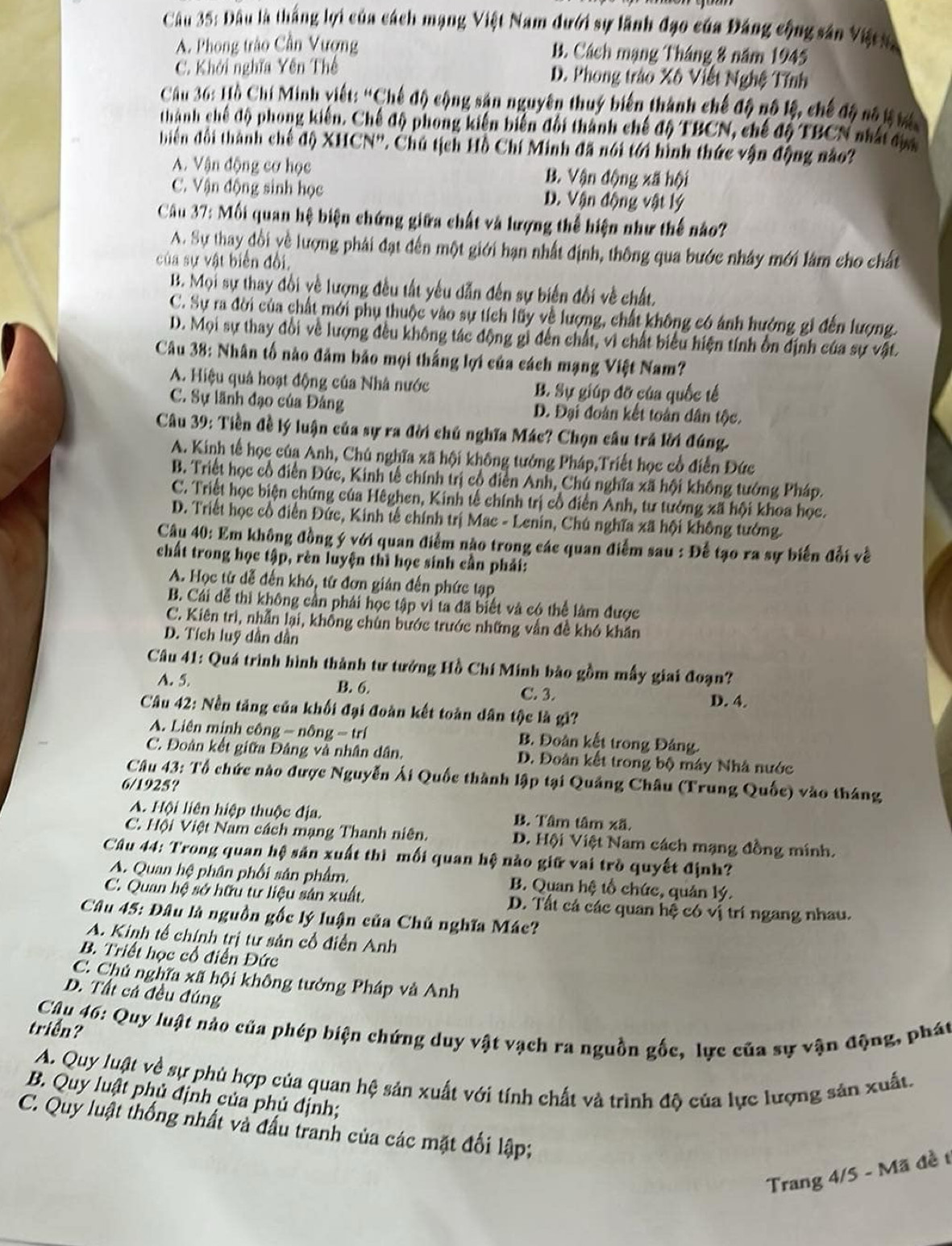 Đầu là thắng lợi của cách mạng Việt Nam dưới sự lãnh đạo của Đảng cộng sân Việts
A. Phong trào Cần Vượng B. Cách mạng Tháng 8 năm 1945
C. Khởi nghĩa Yên Thế D. Phong trào Xô Viết Nghệ Tính
Cầu 36: Hồ Chí Minh viết: “Chế độ cộng sản nguyên thuý biến thành chế độ nô lệ, chế độ số t hi
thành chế độ phong kiến. Chế độ phong kiến biến đổi thành chế độ TBCN, chế độ TBCN nhất đực
biên đổi thành chế độ XHCN''. Chú tịch Hồ Chí Minh đã nói tới hình thức vận động nào?
A. Vận động cơ học B. Vận động xã hội
C. Vận động sinh học D. Vận động vật lý
Câu 37: Mối quan hệ biện chứng giữa chất và lượng thể hiện như thế nào?
A. Sự thay đổi yề lượng phải đạt đến một giới hạn nhất định, thông qua bước nhây mới làm cho chất
của sự vật biển đổi,
B. Mọi sự thay đổi về lượng đều tất yếu dẫn đến sự biến đổi về chất.
C. Sự ra đời của chất mới phụ thuộc vào sự tích lũy về lượng, chất không có ảnh hướng gi đến lượng.
D. Mọi sự thay đổi về lượng đều không tác động gỉ đến chất, vì chất biểu hiện tính ồn định của sự vật.
Câu 38: Nhân tố nào đảm bảo mọi thắng lợi của cách mạng Việt Nam?
A. Hiệu quả hoạt động của Nhâ nước B. Sự giúp đỡ của quốc tế
C. Sự lãnh đạo của Đảng D. Đại đoàn kết toàn dân tộc.
Câu 39: Tiền đề lý luận của sự ra đời chủ nghĩa Mác? Chọn câu trả lời đúng.
A. Kinh tế học của Anh, Chú nghĩa xã hội không tướng Pháp,Triết học cổ điễn Đức
B. Triết học cổ điễn Đức, Kinh tễ chính trị cổ điễn Anh, Chủ nghĩa xã hội không tướng Pháp.
C. Triệt học biện chứng của Hêghen, Kinh tế chính trị cổ điễn Anh, tư tướng xã hội khoa học.
D. Triết học cổ điễn Đức, Kinh tế chính trị Mac - Lenin, Chú nghĩa xã hội không tướng
Cậu 40: Em không đồng ý với quan điểm nào trong các quan điểm sau : Để tạo ra sự biến đổi về
chất trong học tập, rèn luyện thì học sinh cần phải:
A. Học từ dễ đến khó, từ đơn gián đến phức tạp
B. Cái dễ thì không cần phái học tập vì ta đã biết và có thể lâm được
C. Kiên trì, nhẫn lại, khổng chùn bước trước những vẫn đề khó khăn
D. Tích luỹ dần dần
Câu 41: Quá trình hình thành tư tưởng Hồ Chí Minh bào gồm mấy giai đoạn?
A. 5. B. 6.
C. 3. D. 4.
Câu 42: Nền tảng của khối đại đoàn kết toàn dân tộc là gì?
A. Liên minh công - nông = trí B. Đoàn kết trong Đảng.
C. Đoàn kết giữa Đâng và nhân dân. D. Đoân kết trong bộ máy Nhà nước
Câu 43: Tổ chức nào được Nguyễn Ái Quốc thành lập tại Quảng Châu (Trung Quốc) vào tháng
6/1925?
A. Hội liên hiệp thuộc địa. B. Tâm tâm xã.
C. Hội Việt Nam cách mạng Thanh niên.  D. Hội Việt Nam cách mạng đồng minh.
Câu 44: Trong quan hệ sản xuất thì mối quan hệ nào giữ vai trò quyết định?
A. Quan hệ phân phối sân phẩm.  B. Quan hệ tổ chức, quản lý.
C. Quan hệ sở hữu tư liệu sản xuất. D. Tất cá các quan hệ có vị trí ngang nhau.
* Câu 45: Đâu là nguồn gốc lý luận của Chủ nghĩa Mác?
A. Kinh tế chính trị tư sản cổ điển Anh
B. Triết học cổ điễn Đức
C. Chủ nghĩa xã hội không tướng Pháp và Anh
D. Tất cả đều đúng
Cậu 46: Quy luật nào của phép biện chứng duy vật vạch ra nguồn gốc, lực của sự vận động, phát
triển?
A. Quy luật về sự phủ hợp của quan hệ sản xuất với tính chất và trình độ của lực lượng sản xuất.
B. Quy luật phủ định của phủ định;
C. Quy luật thống nhất và đầu tranh của các mặt đối lập;
Trang 4/5 - Mã đề t