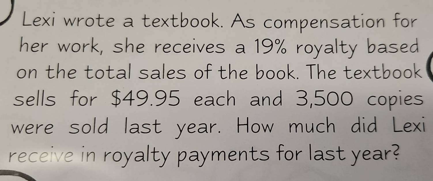 Lexi wrote a textbook. As compensation for 
her work, she receives a 19% royalty based 
on the total sales of the book. The textbook 
sells for $49.95 each and 3,500 copies 
were sold last year. How much did Lexi 
receive in royalty payments for last year?