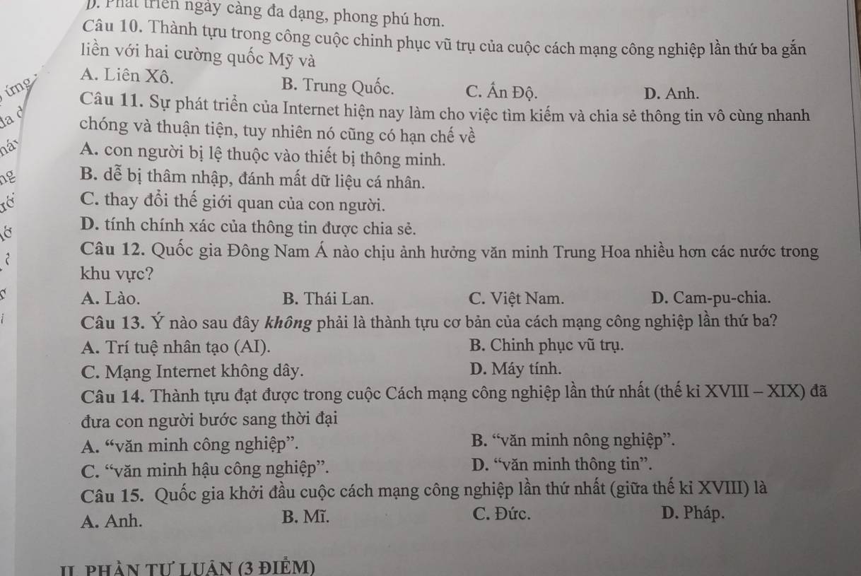 Phát triên ngày càng đa dạng, phong phú hơn.
Câu 10. Thành tựu trong công cuộc chinh phục vũ trụ của cuộc cách mạng công nghiệp lần thứ ba gắn
liền với hai cường quốc Mỹ và
A. Liên Xô.
ứng B. Trung Quốc. C. Ấn Độ. D. Anh.
Câu 11. Sự phát triển của Internet hiện nay làm cho việc tìm kiếm và chia sẻ thông tin vô cùng nhanh
la d
chóng và thuận tiện, tuy nhiên nó cũng có hạn chế về
náy A. con người bị lệ thuộc vào thiết bị thông minh.
ng B. dễ bị thâm nhập, đánh mất dữ liệu cá nhân.
C. thay đổi thế giới quan của con người.
D. tính chính xác của thông tin được chia sẻ.
2 Câu 12. Quốc gia Đông Nam Á nào chịu ảnh hưởng văn minh Trung Hoa nhiều hơn các nước trong
khu vực?
a C. Việt Nam. D. Cam-pu-chia.
A. Lào. B. Thái Lan.
Câu 13. Ý nào sau đây không phải là thành tựu cơ bản của cách mạng công nghiệp lần thứ ba?
A. Trí tuệ nhân tạo (AI). B. Chinh phục vũ trụ.
C. Mạng Internet không dây. D. Máy tính.
Câu 14. Thành tựu đạt được trong cuộc Cách mạng công nghiệp lần thứ nhất (thế kỉ XVIII - XIX) đã
đưa con người bước sang thời đại
A. “văn minh công nghiệp”. B. “văn minh nông nghiệp”.
C. “văn minh hậu công nghiệp”. D. “văn minh thông tin”.
Câu 15. Quốc gia khởi đầu cuộc cách mạng công nghiệp lần thứ nhất (giữa thế kỉ XVIII) là
A. Anh. B. Mĩ. C. Đức. D. Pháp.
II phần Tư luân (3 điểm)