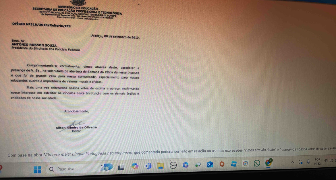 Ministério da Educação 
Secretaria de Educação profissional e tecnológica 
INSTITUTO FED-HAL dE EDUCAÇÃO. CIêNCIA E TECNOLOGIA DE SERGPE 
OFÍCIO N° *318/2010/Reltoria/IFS 
Aracaju, O8 de setembro de 2010. 
Iimo._Sr. 
ANTÔNIO ROBSON SOUZA 
Presidente do Sindicato dos Policiais Federais 
Cumprimentando-o cordialmente, vimos através deste, agradecer a 
presença de V. Sa., na solenidade de abertura da Semana da Pátria de nosso Instituto 
o que foi de grande valía para nossa comunidade, especialmente para nossos 
educandos quanto à importância de valores morais e cívicos. 
Mais uma vez reiteramos nossos votos de estima e apreço, reafirmando 
nosso interesse em estreitar os vínculos desta Instituição com os demais órgãos e 
entidades de nossa sociedade. 
Atenciosamente 
Ailton Ribeiro de Oliveira 
Reitor 
Com base na obra Não erre mais: Língua Portuguesa nas empresas, que comentário poderia ser feito em relação ao uso das expressões "vimos através deste" e "reiteramos nossos votos de estima e ap 
POR 
PTB2 
Pesquisar