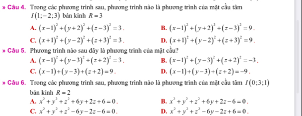 Trong các phương trình sau, phương trình nào là phương trình của mặt cầu tâm
I(1;-2;3) bán kính R=3
A. (x-1)^2+(y+2)^2+(z-3)^2=3. B. (x-1)^2+(y+2)^2+(z-3)^2=9.
C. (x+1)^2+(y-2)^2+(z+3)^2=3. D. (x+1)^2+(y-2)^2+(z+3)^2=9. 
* Câu 5. Phương trình nào sau đây là phương trình của mặt cầu?
A. (x-1)^2+(y-3)^2+(z+2)^2=3. B. (x-1)^2+(y-3)^2+(z+2)^2=-3.
C. (x-1)+(y-3)+(z+2)=9. D. (x-1)+(y-3)+(z+2)=-9. 
* Câu 6. Trong các phương trình sau, phương trình nào là phương trình của mặt cầu tâm I(0;3;1)
bán kính R=2
A. x^2+y^2+z^2+6y+2z+6=0. B. x^2+y^2+z^2+6y+2z-6=0.
C. x^2+y^2+z^2-6y-2z-6=0. D. x^2+y^2+z^2-6y-2z+6=0.