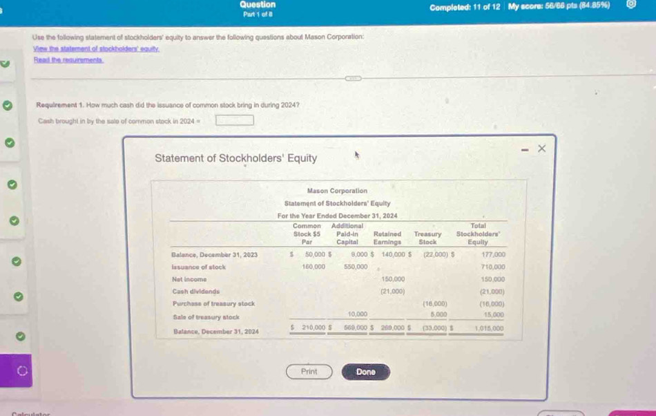 Question Completed: 11 of 12 My score: 56/66 pts (84.85%) 
Part 1 of II 
Use the following statement of stockholders' equity to answer the following questions about Mason Corporation: 
View the statement of stockholders' equity. 
Read the requirements 
Requirement 1. How much cash did the issuance of common stock bring in during 2024? 
Cash brought in by the sale of common stock in 2024=
- × 
Statement of Stockholders' Equity 
Mason Corporation 
Statement of Stockholders' Equity 
For the Year Ended December 31, 2024 
Commón Additional Total 
Slock $5 Paid-in Retained Treasury Stockholders' 
Par Capital Earnings Stock Equily 
Balance, December 31, 2023 S 50,000 $ 9,000 $ 140,000 $ (22,000) $ 177,000
issuance of stock 160,000 550,000 710,000
Net income 150,000 150,000
Cash dividends (21,000) (21,000) 
Purchass of treasury stock (16,000) (16,000) 
Sale of treasury stock 10,000 5,000 15,000
Balance, December 31, 2024 $ 210,000 S 569,000 $ 269,000 5 (33,000) $ 1,015,000
Print Done