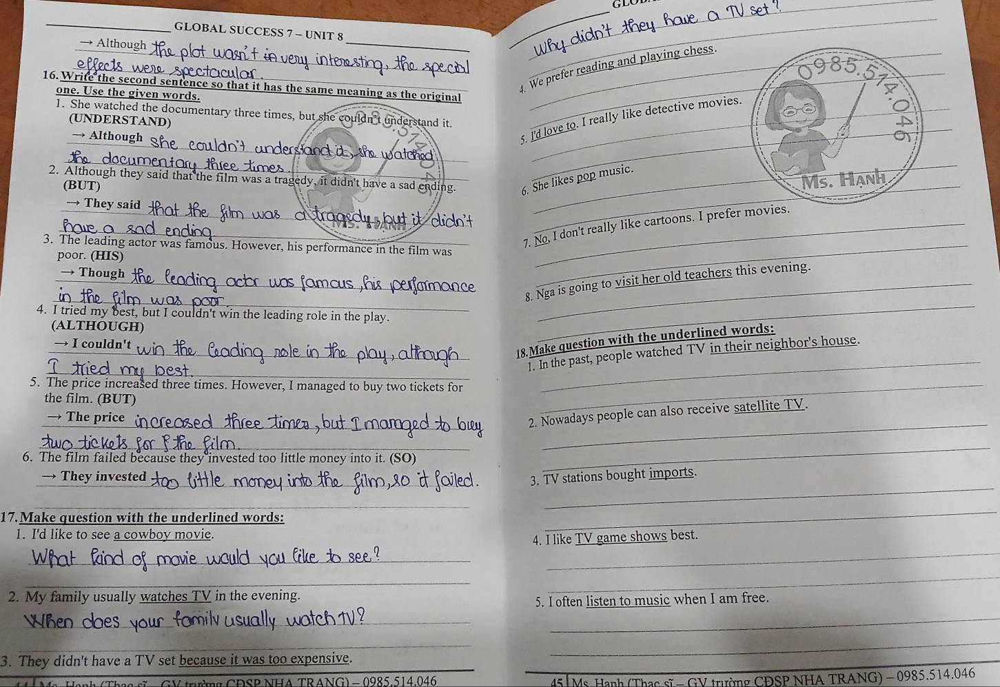 GLOBAL SUCCESS 7 - UNIT 8 
→ Altho 
_ 
__ 
_ 
_ 
_ 
_ 
_. We prefer reading and playing chess. 
16. Write the second sentence so that it has the same meaning as the original 
one. Use the given words. 
1. She watched the documentary three times, but she c t understand it. 
5. l'd love to. I really like detective movie 
(UNDERSTAND) 
_ 
→ Although d , she watched .__ 
2. Although they said that the film was a tragedy, it didn't have a sad ending. . She likes pop music. 
(BUT) 
→ They said 
_ 
_ 
_7. No, I don't really like cartoons. I prefer 
3. The leading actor was famous. However, his performance in the film was_ 
poor. (HIS) 
→ Though 
_ 
_ 
_8. Nga is going to visit her old teachers this evening. 
4. I tried my best, but I couldn't win the leading role in the play. 
(ALTHOUGH) 
_18.Make question with the underlined words: 
→ I couldn't 
_ 
_ 
1. In the past, people watched TV in their neighbor's house. 
5. The price increased three times. However, I managed to buy two tickets for_ 
the film. (BUT) 
_ 
→ The price 
_2. Nowadays people can also receive satellite TV. 
__ 
6. The film failed because they invested too little money into it. (SO) 
→ They invested _3. TV stations bought imports. 
_ 
_ 
17.Make question with the underlined words: 
1. I'd like to see a cowboy movie. 
_ 
_ 
4. I like TV game shows best. 
_ 
_ 
_ 
2. My family usually watches TV in the evening. 
5. I often listen to music when I am free. 
_ 
_ 
_ 
3. They didn't have a TV set because it was too expensive. 
_ 
GV trường CĐSP NHA TRANG) - 0985.514.046 45 Ms Hạnh (Thạc sĩ - GV trường CĐSP NHA TRANG) - 0985.514.046
