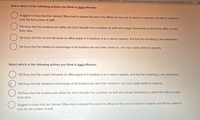 3-9572217ab6e57transferToken=10pVUgtdXbIMdaY4LHR6hL89zU-DZiLrUpHX7_9ArV0GoNIqtf_bT2Mz_ ☆
Select which of the following actions you think is most effective:
Suggest to Anya that the Cabinet Office look to expand the size of its offices as they are at maximum capacity and will be unable to
hold the full number of staff.
Tell Anya that the locations are rather full, but it shouldn't be a problem as staff will arrange themselves to attend the office on less
busy days.
Tell Anya that the current demands on office space in 5 locations is at or above capacity, and that the remaining 2 are satisfactory.
Tell Anya that the headcount percentage of all locations are near their maximum, and may create strain on capacity.
Select which of the following actions you think is least effective:
Tell Anya that the current demands on office space in 5 locations is at or above capacity, and that the remaining 2 are satisfactory.
Tell Anya that the headcount percentage of all locations are near their maximum, and may create strain on capacity.
Tell Anya that the locations are rather full, but it shouldn't be a problem as staff will arrange themselves to attend the office on less
busy days.
Suggest to Anya that the Cabinet Office look to expand the size of its offices as they are at maximum capacity and will be unable to
hold the full number of staff.