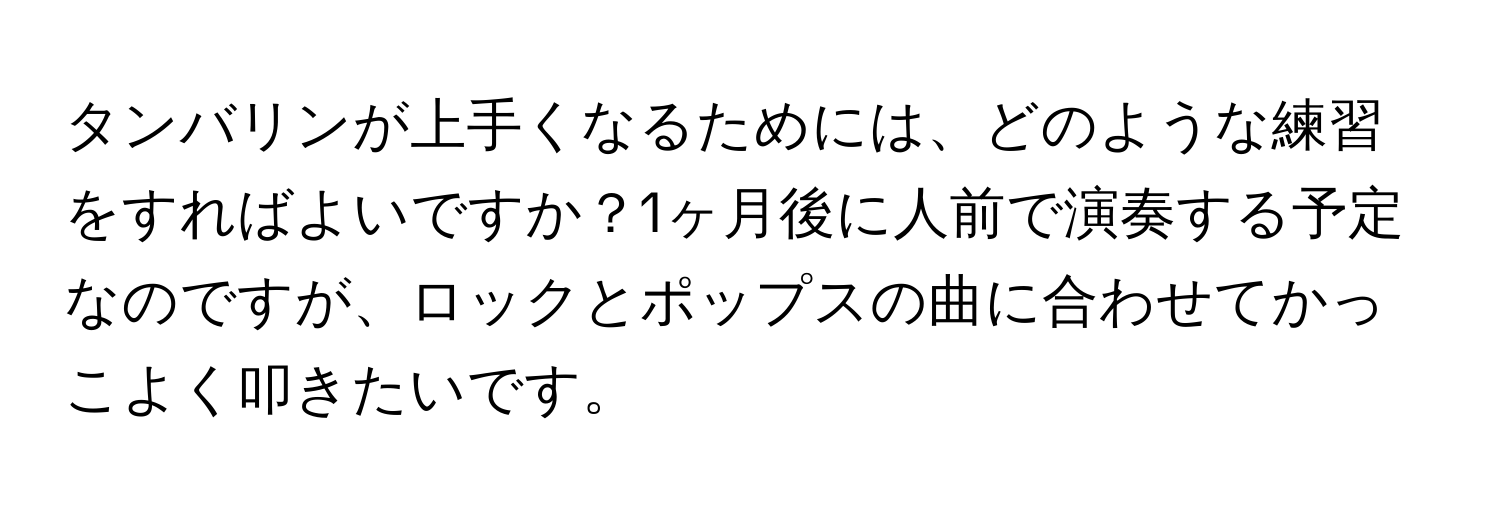 タンバリンが上手くなるためには、どのような練習をすればよいですか？1ヶ月後に人前で演奏する予定なのですが、ロックとポップスの曲に合わせてかっこよく叩きたいです。