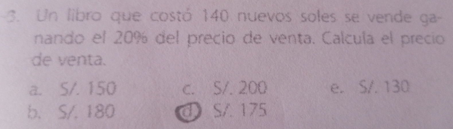 Un libro que costó 140 nuevos soles se vende ga-
nando el 20% del precio de venta. Calcula el precio
de venta.
a. S/. 150 c. 5/. 200 e. S/. 130
b. S/. 180 d S/ 175