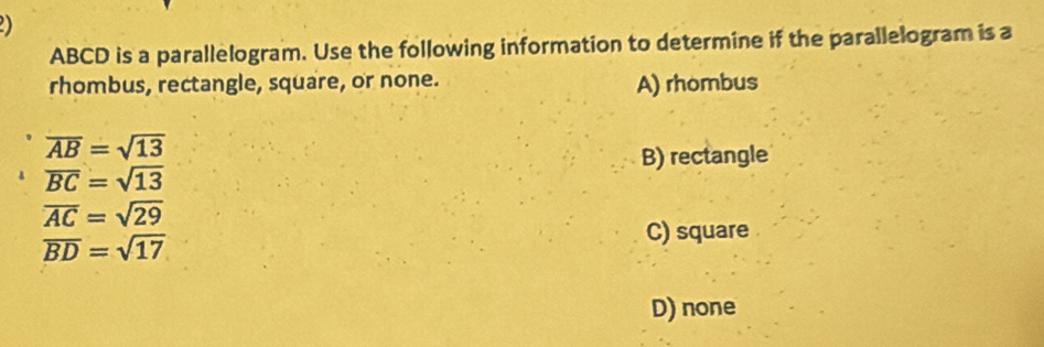 ABCD is a parallelogram. Use the following information to determine if the parallelogram is a
rhombus, rectangle, square, or none. A) rhombus
overline AB=sqrt(13)
B) rectangle
overline BC=sqrt(13)
overline AC=sqrt(29)
C) square
overline BD=sqrt(17)
D) none