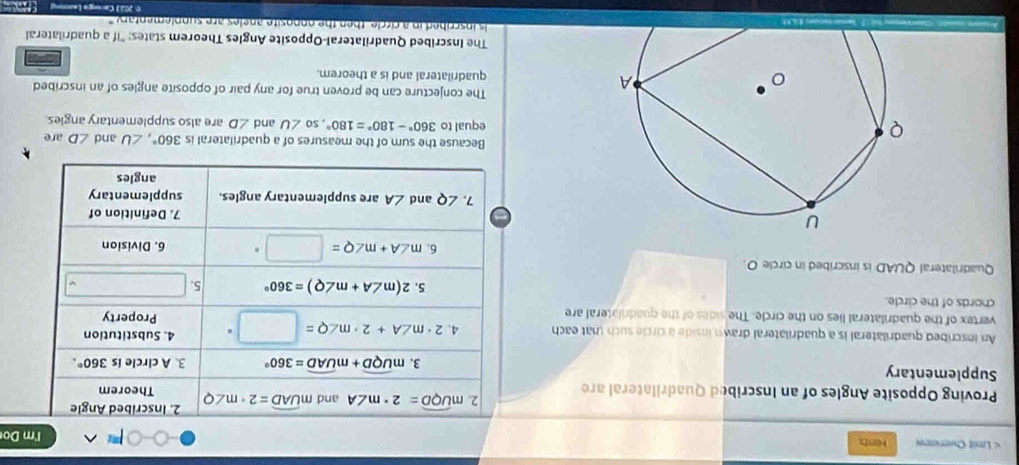 Lnit Overeew Hents I'm Do 
2. mwidehat UQD=2· m∠ A and mwidehat UAD=2· m∠ Q 2. Inscribed Angle 
Proving Opposite Angles of an Inscribed Quadrilateral are Theorem 
Supplementary 3. mwidehat UQD+mwidehat UAD=360° 3. A circle is 360°. 
An inscribed quadrilateral is a quadrilateral drawn inside a circle such (at each 4. 2· m∠ A+2· m∠ Q=□° 4. Substitution 
vertex of the quadrilateral lies on the circle. The sides of the quadriateral are Property 
chords of the circle. 
. 5.2(m∠ A+m∠ Q)=360° 5. □ 
Quadrilateral QUAD is inscribed in circle O. 
6. m∠ A+m∠ Q=□° 6. Division 
7. Definition of 
7. ∠ Q and ∠ A are supplementary angles. supplementary 
angles 
Because the sum of the measures of a quadrilateral is 360°, ∠ U and ∠ D are 
equal to 360°-180°=180°, so∠ U and ∠ D are also supplementary angles. 
The conjecture can be proven true for any pair of opposite angles of an inscribed 
quadrilateral and is a theorem. 
The Inscribed Quadrilateral-Opposite Angles Theorem states: "if a quadrilateral 
is inscribed in a circle, then the nonosite angles are sunplementary ' 
O 202) Carsnge Learning