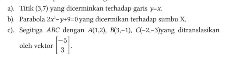 Titik (3,7) yang dicerminkan terhadap garis y=x. 
b). Parabola 2x^2-y+9=0 yang dicermikan terhadap sumbu X. 
c). Segitiga ABC dengan A(1,2), B(3,-1), C(-2,-3) yang ditranslasikan 
oleh vektor beginbmatrix -5 3endbmatrix.