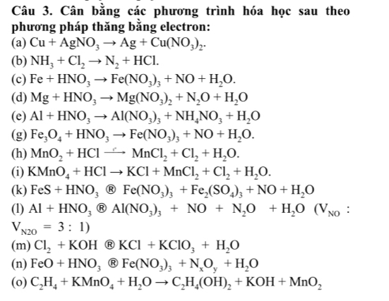 Cân bằng các phương trình hóa học sau theo
phương pháp thăng bằng electron:
(a) Cu+AgNO_3to Ag+Cu(NO_3)_2.
(b) NH_3+Cl_2to N_2+HCl.
(c) Fe+HNO_3to Fe(NO_3)_3+NO+H_2O.
(d) Mg+HNO_3to Mg(NO_3)_2+N_2O+H_2O
(e) Al+HNO_3to Al(NO_3)_3+NH_4NO_3+H_2O
(g) Fe_3O_4+HNO_3to Fe(NO_3)_3+NO+H_2O.
(h) MnO_2+HClto MnCl_2+Cl_2+H_2O.
(i) KMnO_4+HClto KCl+MnCl_2+Cl_2+H_2O.
(k) FeS+HNO_3 _3 Fe(NO_3)_3+Fe_2(SO_4)_3+NO+H_2O
(1) Al+HNO_3 enclosecircle8Al(NO_3)_3+NO+N_2O+H_2O(V_NO :
V_N2O=3:1)
(m) Cl_2+KOH enclosecircleRKCl+KClO_3+H_2O
(n) FeO+HNO_3 Fe(NO_3)_3+N_xO_y+H_2O
(o) C_2H_4+KMnO_4+H_2Oto C_2H_4(OH)_2+KOH+MnO_2