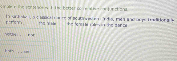 omplete the sentence with the better correlative conjunctions.
In Kathakali, a classical dance of southwestern India, men and boys traditionally
perform _the male _the female roles in the dance.
neither _nor
both and