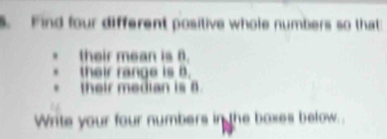 Find four different positive whole numbers so that 
. their mean is 6. 
their range is B. 
their median is 8
Write your four numbers in the boxes below..