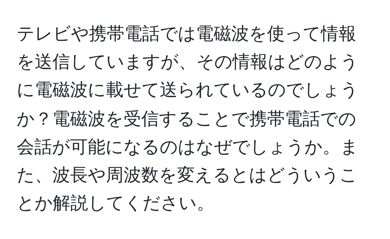 テレビや携帯電話では電磁波を使って情報を送信していますが、その情報はどのように電磁波に載せて送られているのでしょうか？電磁波を受信することで携帯電話での会話が可能になるのはなぜでしょうか。また、波長や周波数を変えるとはどういうことか解説してください。