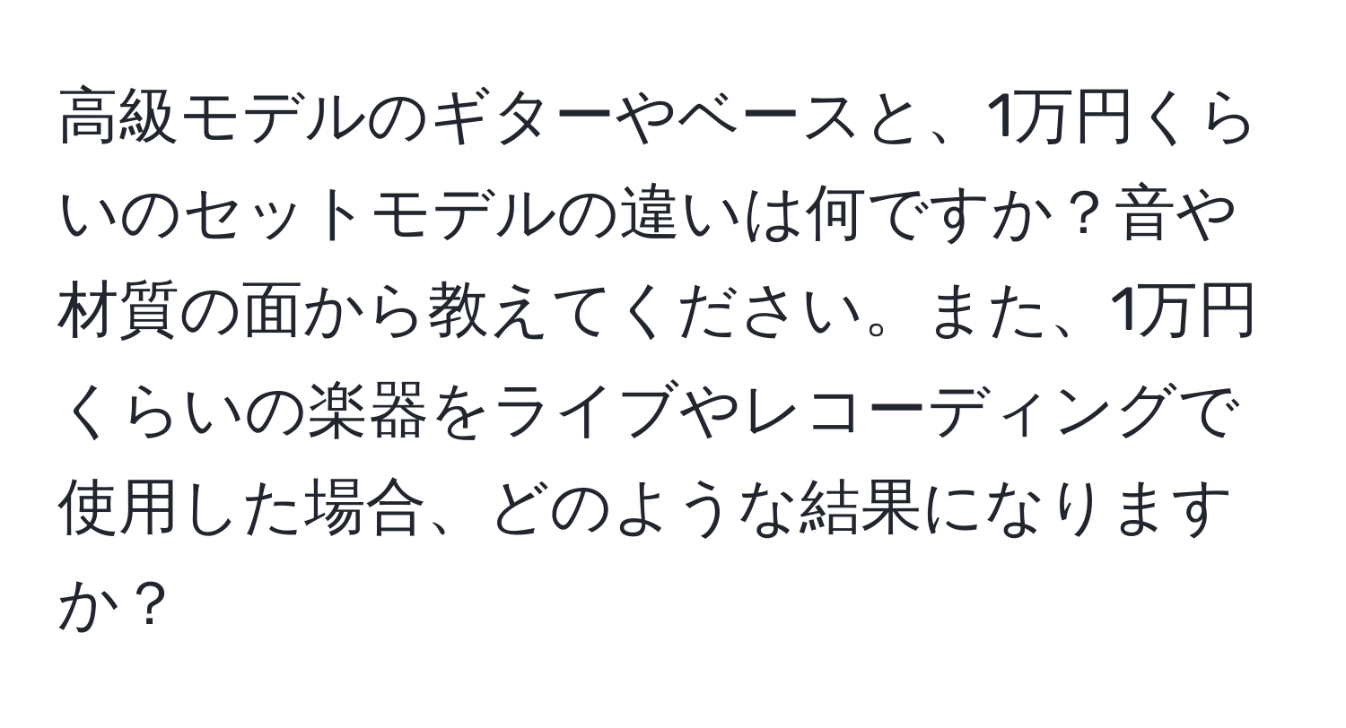 高級モデルのギターやベースと、1万円くらいのセットモデルの違いは何ですか？音や材質の面から教えてください。また、1万円くらいの楽器をライブやレコーディングで使用した場合、どのような結果になりますか？