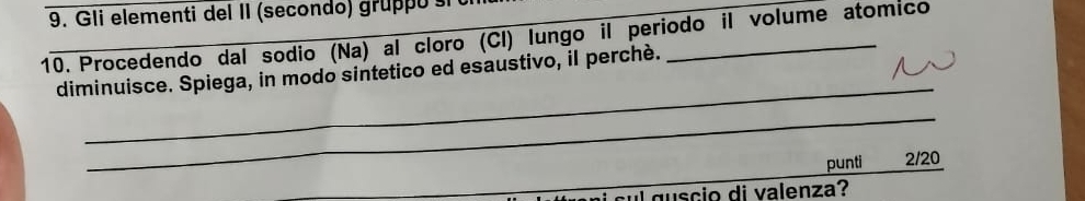 Gli elementi del II (secondo) gru p o i 
10. Procedendo dal sodio (Na) al cloro (Cl) lungo il periodo il volume atomico 
_ 
diminuisce. Spiega, in modo sintetico ed esaustivo, il perché. 
_ 
punti 2/20 
ul guscio di valenza?