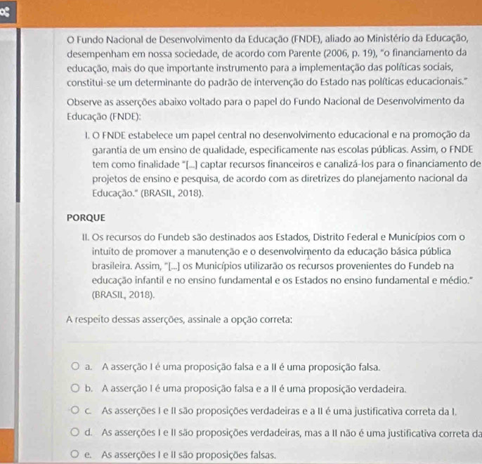 og
O Fundo Nacional de Desenvolvimento da Educação (FNDE), aliado ao Ministério da Educação,
desempenham em nossa sociedade, de acordo com Parente (2006, p. 19), “o financiamento da
educação, mais do que importante instrumento para a implementação das políticas sociais,
constitui-se um determinante do padrão de intervenção do Estado nas políticas educacionais.'''
Observe as asserções abaixo voltado para o papel do Fundo Nacional de Desenvolvimento da
Educação (FNDE):
I. O FNDE estabelece um papel central no desenvolvimento educacional e na promoção da
garantia de um ensino de qualidade, especificamente nas escolas públicas. Assim, o FNDE
tem como finalidade "[....] captar recursos financeiros e canalizá-los para o financiamento de
projetos de ensino e pesquisa, de acordo com as diretrizes do planejamento nacional da
Educação.'' (BRASIL, 2018).
PORQUE
II. Os recursos do Fundeb são destinados aos Estados, Distrito Federal e Municípios com o
intuito de promover a manutenção e o desenvolvimento da educação básica pública
brasileira. Assim, "[...] os Municípios utilizarão os recursos provenientes do Fundeb na
educação infantil e no ensino fundamental e os Estados no ensino fundamental e médio."
(BRASIL, 2018).
A respeito dessas asserções, assinale a opção correta:
a. A asserção I é uma proposição falsa e a II é uma proposição falsa.
b. A asserção I é uma proposição falsa e a II é uma proposição verdadeira.
c. As asserções I e II são proposições verdadeiras e a II é uma justificativa correta da I.
d. As asserções I e II são proposições verdadeiras, mas a II não é uma justificativa correta da
e. As asserções I e II são proposições falsas.