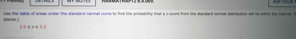 MY ÑOTES HÄRMATHAP12 §.4.889. ASK YOUR 
Use the table of areas under the standard normal curve to find the probability that a z-score from the standard normal distribution will lie within the interval. ( 
places.)
2.0≤ z≤ 3.2