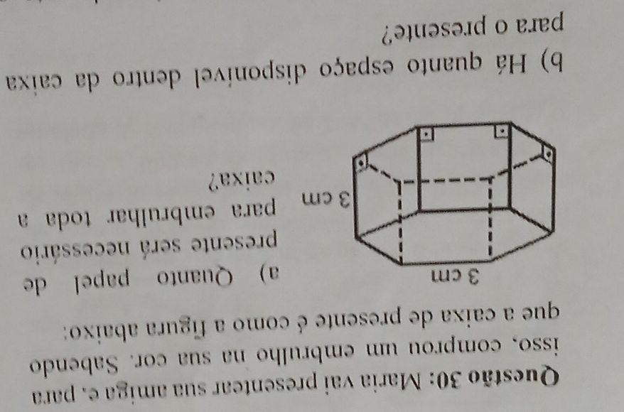 Maria vai presentear sua amiga e. para 
isso, comprou um embrulho na sua cor. Sabendo 
que a caixa de presente é como a figura abaixo: 
a) Quanto papel de 
presente será necessário 
para embrulhar toda a 
caixa? 
b) Há quanto espaço disponível dentro da caixa 
para o presente?