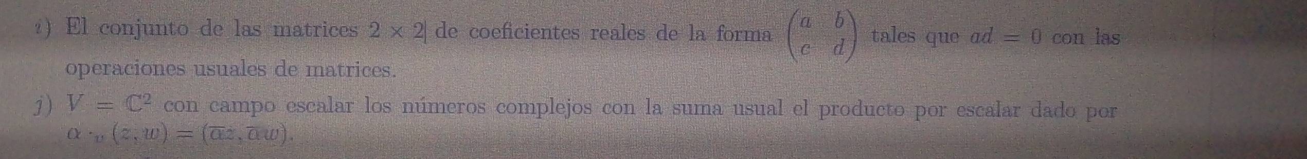?) El conjunto de las matrices 2* 2| de coeficientes reales de la forma beginpmatrix a&b c&dendpmatrix tales que ad=0 con las 
operaciones usuales de matrices. 
j) V=C^2 con campo escalar los números complejos con la suma usual el producto por escalar dado por
alpha · ,(z,w)=(overline az,overline aw).