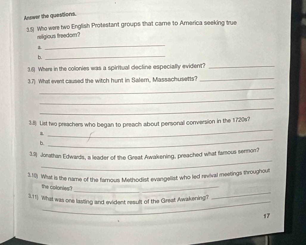 Answer the questions. 
3.5) Who were two English Protestant groups that came to America seeking true 
religious freedom? 
a 
_ 
b. 
_ 
3.6) Where in the colonies was a spiritual decline especially evident?_ 
3.7) What event caused the witch hunt in Salem, Massachusetts?_ 
_ 
_ 
_ 
3.8) List two preachers who began to preach about personal conversion in the 1720s? 
a. 
_ 
b. 
_ 
_ 
3.9) Jonathan Edwards, a leader of the Great Awakening, preached what famous sermon? 
3.10) What is the name of the famous Methodist evangelist who led revival meetings throughout 
_ 
the colonies? 
_ 
3.11) What was one lasting and evident result of the Great Awakening? 
_ 
17