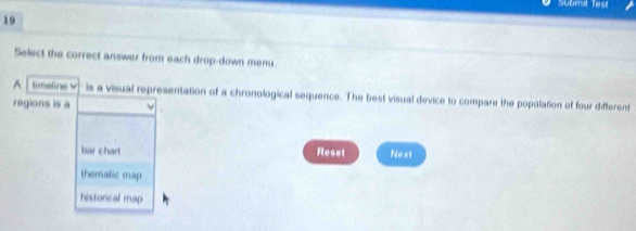 Submit Test
19
Select the correct answer from each drop-down menu.
^ timeline v is a visual representation of a chronological sequence. The best visual device to compare the popolation of four different
regions is a
bar chart Reset Next
thematic map
historical map