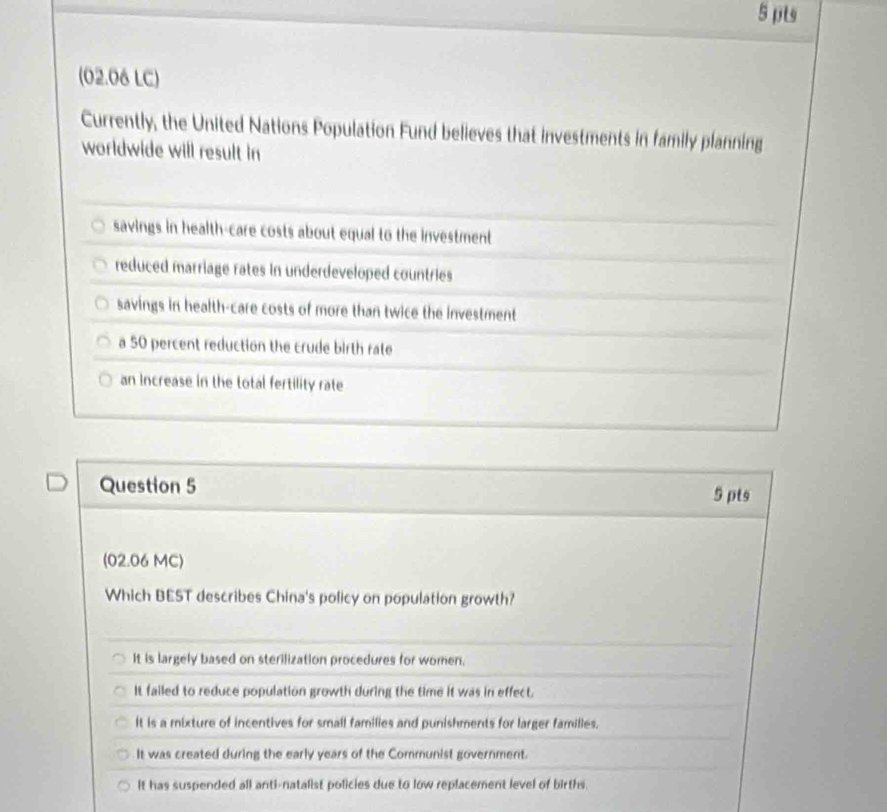 (02.06 LC)
Currently, the United Nations Population Fund believes that investments in family planning
worldwide will result in
savings in health-care costs about equal to the investment
reduced marriage rates in underdeveloped countries
savings in health-care costs of more than twice the investment
a 50 percent reduction the crude birth ratle
an Increase in the total fertility rate
Question 5 5 pts
(02.06 MC)
Which BEST describes China's policy on population growth?
It is largely based on sterilization procedures for women.
It failed to reduce population growth during the time it was in effect.
it is a mixture of incentives for small families and punishments for larger families.
It was created during the early years of the Communist government.
It has suspended all anti-natalist policies due to low replacement level of births.