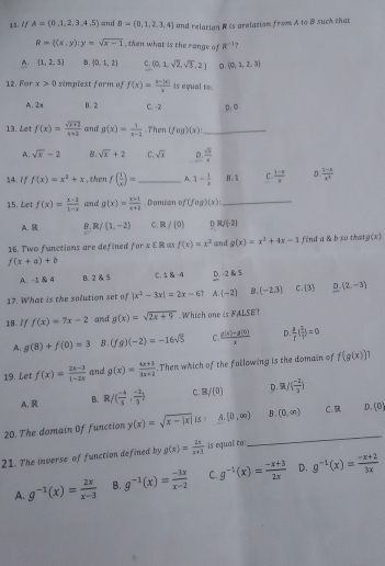 A=(0,1,2,3,4,5) and B=(0,1,2,3,4) and relation R is arelation from A to B such that
R= (x,y):y=sqrt(x-1) , then what is the range of R^(-1) ?
A.  1,2,5 B.  0,1,2 C. (0,1,sqrt(2),sqrt(3),2) D.  0,1,2,3
12. For x>0 simplest form of f(x)= (x-|x|)/x  4s equal toc
A. 2x 0、2 C. -2 p.o
13. Let f(x)= (sqrt(x+2))/x+2  and g(x)= 1/x-2  Then (fog)(x) _
A. sqrt(x)-2 B. sqrt(x)+2 C. sqrt(x) D.  sqrt(3)/8 
14. if f(x)=x^2+x , then f( 1/x )= _ A. 1- 1/x  .B . k C.  (3-k)/k   (3-x)/x^2 
15. Let f(x)= (x-2)/1-x  and g(x)= (x+1)/x+2 . Damian of (fog)(x) _
A. B B、 IR; f (1,-2) C.R /(0) D R/(-2)
16. Two functions are defined for xvarepsilon l à a f(x)=x^2 and g(x)=x^2+4x-1 fend a & b so that g(x)
f(x+a)+b
A. -1 & 4 B. 2 & 5 C. ± &-4 D. 2k5
17. What is the solution set of |x^2-3x|=2x-6 A. (-2) B. (-2.3) C. 3 D (2,-3)
18. / f f(x)=7x-2 and g(x)=sqrt(2x+9) Which one is FALSE?
A. g(8)+f(0)=3 B. (fg)(-2)=-16sqrt(5) C.  (g(x)-g(x))/x  D  d/f ( 2/t )=0
19. Let f(x)= (2x-3)/1-2x  and g(x)= (4x+3)/3x+2 . Then which of the following is the domain of f(g(x)) 1
A. R B. R/( (-4)/5 , (-2)/5 ) C. R/(0) D. ( (-2)/3 )
20. The domain Of function y(x)=sqrt(x-|x|)is A. [0,∈fty ) B. (0,∈fty ) C.B D. (0)
21. The inverse of function defined by g(x)= 2x/x+3  is equal to
_
A. g^(-1)(x)= 2x/x-3  B. g^(-1)(x)= (-3x)/x-2  C. g^(-1)(x)= (-x+3)/2x  D. g^(-1)(x)= (-x+2)/3x 