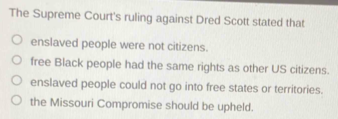 The Supreme Court's ruling against Dred Scott stated that
enslaved people were not citizens.
free Black people had the same rights as other US citizens.
enslaved people could not go into free states or territories.
the Missouri Compromise should be upheld.