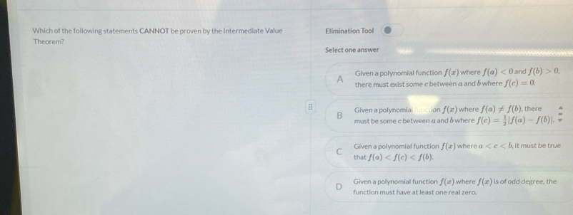 Which of the following statements CANNOT be proven by the Intermediate Value Elimination Tool
Theorem?
Select one answer
Given a polynomial function f(x) where f(a)<0</tex> and f(b)>0, 
A there must exist some c between a and δ where f(c)=0. 
:; Given a polynomia ion f(x) where f(a)!= f(b) , there
B
must be some c between a and δ where f(c)= 1/2 |f(a)-f(b)|
C Given a polynomial function f(x) where a , it must be true
that f(a) .
Given a polynomial function f(x) where f(x) is of odd degree, the
function must have at least one real zero.