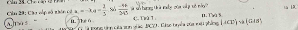 Cho cấp số nhân
Câu 29: Cho cấp số nhân có u_1=-3; q= 2/3  Số  (-96)/243  là số hạng thử mấy của cấp số này? a BC
A. Thứ 5 B. Thứ 6. C. Thứ 7 . D. Thứ 8.
G là trong tâm của tam giác BCD. Giao tuyển của mặt phẳng (ACD) và (GAB
