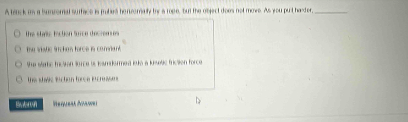 A block on a honzontal surface is pulled honzontally by a rope, but the object does not move. As you pull harder,_
the static friction force decreases
the static friction force is constant
the static friction force is transformed into a kinetic friction force
the stafic friction force increases 
Submil Request Answer