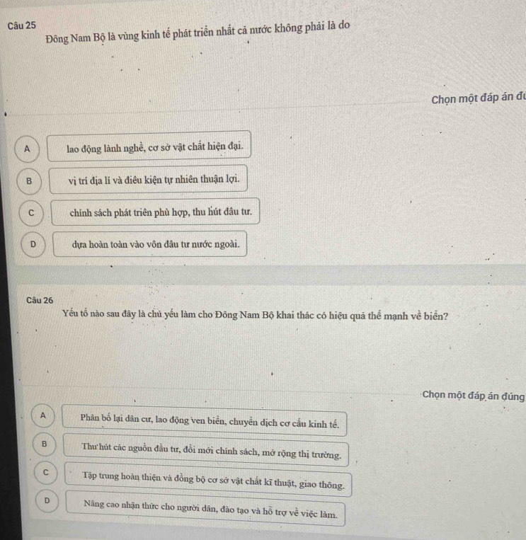 Đông Nam Bộ là vùng kinh tế phát triển nhất cả nước không phải là do
Chọn một đáp án đự
A lao động lành nghề, cơ sở vật chất hiện đại.
B vị trí địa lí và điêu kiện tự nhiên thuận lợi.
C chính sách phát triên phù hợp, thu hút đâu tư.
D dựa hoàn toàn vào vôn đầu tư nước ngoài.
Câu 26
Yếu tổ nào sau đây là chủ yếu làm cho Đông Nam Bộ khai thác có hiệu quả thể mạnh về biển?
Chọn một đáp án đúng
A Phân bố lại dân cư, lao động ven biển, chuyền dịch cơ cầu kinh tế.
B Thư hút các nguồn đầu tư, đồi mới chính sách, mở rộng thị trường.
C Tập trung hoàn thiện và đồng bộ cơ sở vật chất kĩ thuật, giao thông.
D Năng cao nhận thức cho người dân, đào tạo và hỗ trợ về việc làm.