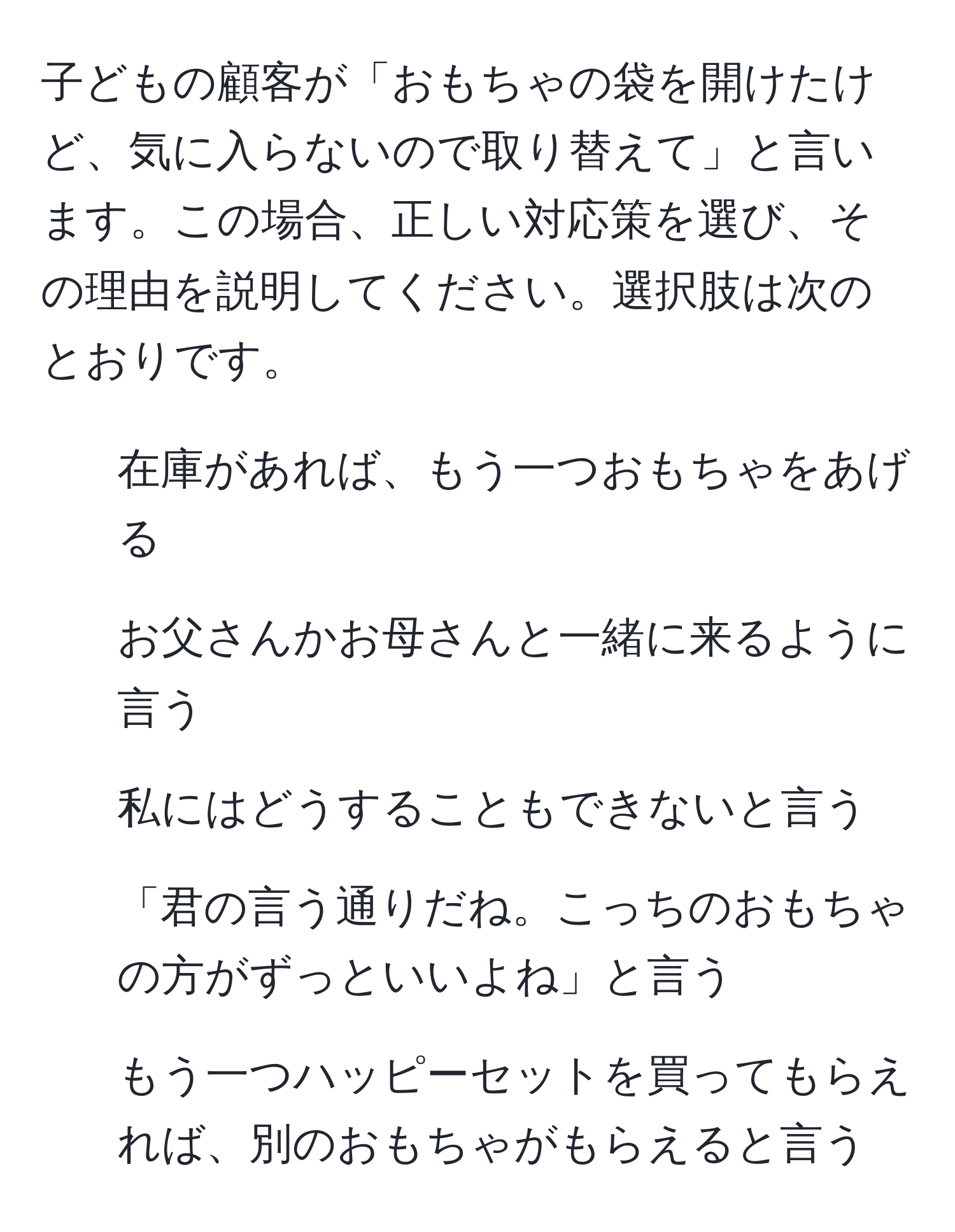 子どもの顧客が「おもちゃの袋を開けたけど、気に入らないので取り替えて」と言います。この場合、正しい対応策を選び、その理由を説明してください。選択肢は次のとおりです。  
1. 在庫があれば、もう一つおもちゃをあげる  
2. お父さんかお母さんと一緒に来るように言う  
3. 私にはどうすることもできないと言う  
4. 「君の言う通りだね。こっちのおもちゃの方がずっといいよね」と言う  
5. もう一つハッピーセットを買ってもらえれば、別のおもちゃがもらえると言う