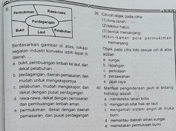 Ciri-ciri objek pada citra:
(1) rona cerah;
(2) tekstur halus;
(3) bentuk memanjang:
(4)kiri-kanan pola permukiman
memanjang.
Berdasarkan gambär di atas, lokasi Objek pada citra foto sesuai ciri di atas
kegiatan industri konveksi lebih tepat di adalah
daerah ....
a. sungai
a. bukit, pembuangan limbah ke laut, dan b. lapangan
dekat pelabuhan c. perkotaan
b. perdagangan, daerah pemasaran, dan d. persawahan
mudah untuk mengekspornya e jalan raya
c. pelabuhan, mudah mengekspor, dan 40. Manfaat penginderaan jauh di bidang
dekat dengan pusat perdagangan hidrologi adalah
d. rawa-rawa, dekat dengan pemasaran, a. mendeteksi lahan kritis
dan pembuangan limbah aman b. mengamati sifat fisik air laut
e. permukiman, dekat dengan daerah c. mengamati sistem angin di muka
pemasaran, dan pusat perdagangan bumi
d. memantau daerah aliran sungai
e. memetakan permukaan bumi