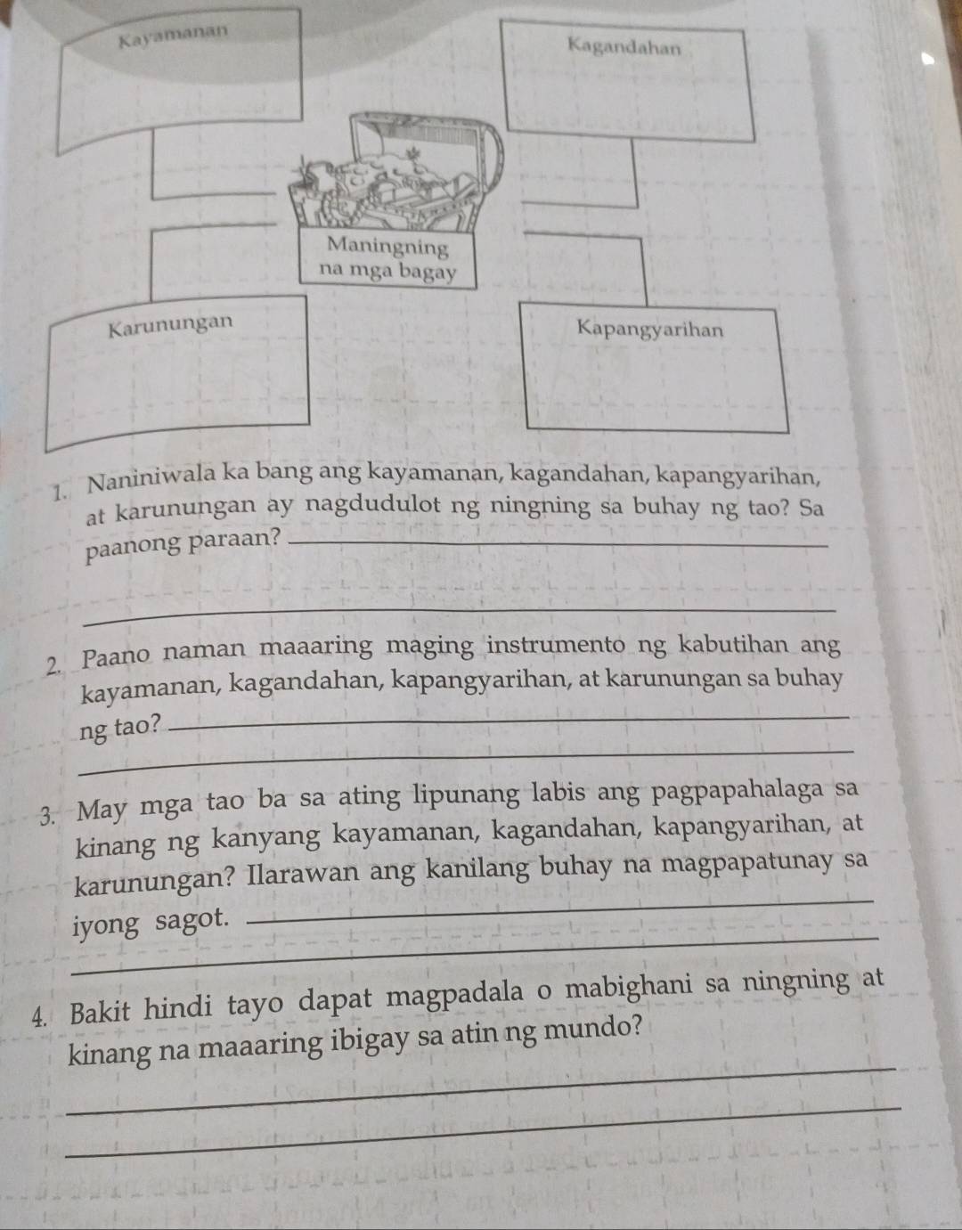 at karunungan ay nagdudulot ng ningning sa buhay ng tao? Sa 
paanong paraan?_ 
_ 
2. Paano naman maaaring maging instrumento ng kabutihan ang 
_ 
kayamanan, kagandahan, kapangyarihan, at karunungan sa buhay 
_ 
ng tao? 
3. May mga tao ba sa ating lipunang labis ang pagpapahalaga sa 
kinang ng kanyang kayamanan, kagandahan, kapangyarihan, at 
karunungan? Ilarawan ang kanilang buhay na magpapatunay sa 
_ 
iyong sagot. 
_ 
4. Bakit hindi tayo dapat magpadala o mabighani sa ningning at 
_ 
kinang na maaaring ibigay sa atin ng mundo? 
_