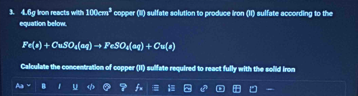 4. 6g Iron reacts with 100cm^3 copper (II) sulfate solution to produce iron (II) sulfate according to the 
equation below.
Fe(s)+CuSO_4(aq)to FeSO_4(aq)+Cu(s)
Calculate the concentration of copper (II) sulfate required to react fully with the solid iron 
B 1 .