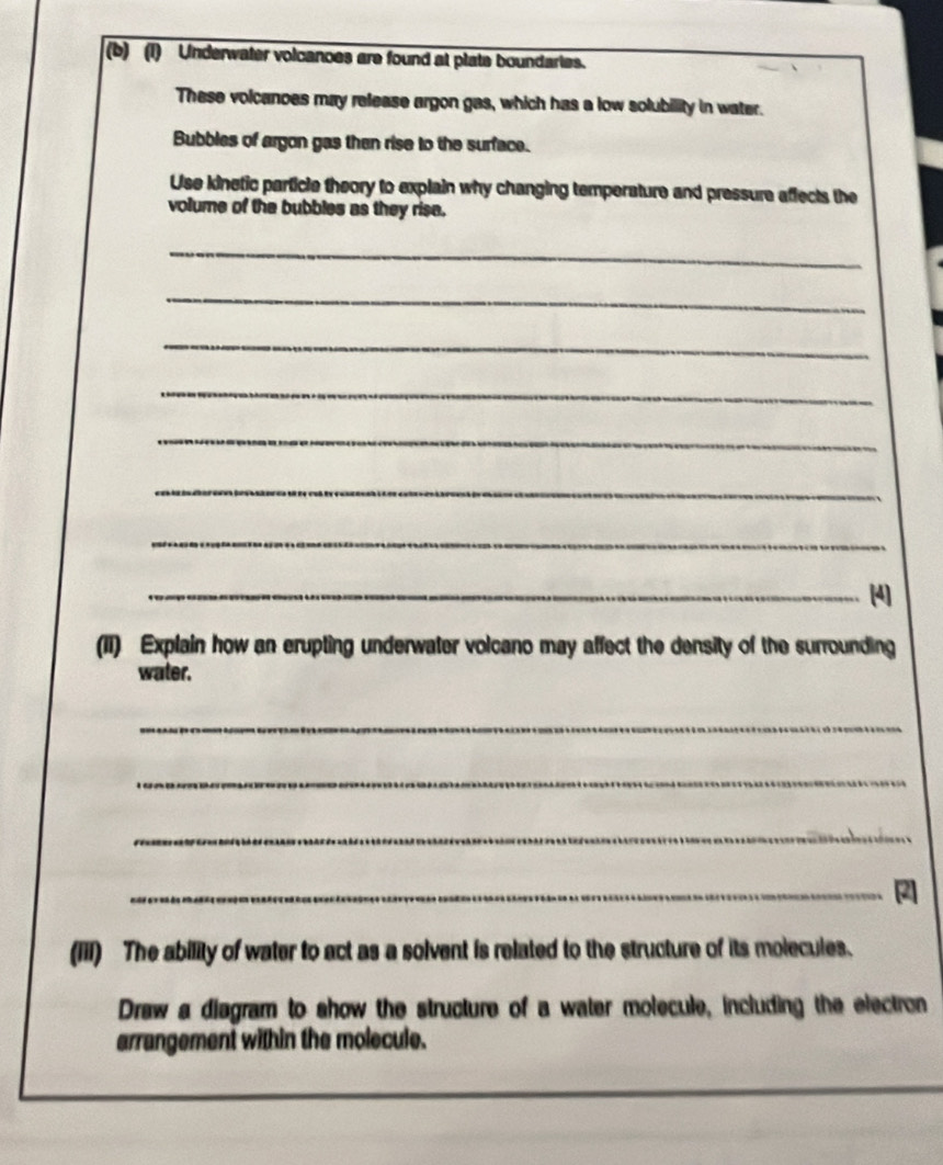 Underwater volcanoes are found at plate boundartes. 
These volcanoes may release argon gas, which has a low solubility in water. 
Bubbles of argon gas then rise to the surface. 
Use kinetic particle theory to explain why changing temperature and pressure affects the 
volume of the bubbles as they rise. 
_ 
_ 
_ 
_ 
_ 
_ 
_ 
_[4] 
(II) Explain how an erupting underwater volcano may affect the density of the surrounding 
water. 
_ 
_ 
_ 
_ 
(iii) The ability of water to act as a solvent is related to the structure of its molecules. 
Draw a disgram to show the structure of a water molecule, including the electron 
arrangement within the molecule.