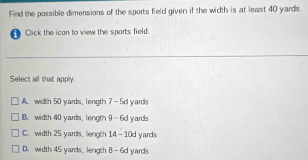 Find the possible dimensions of the sports field given if the width is at least 40 yards.
Click the icon to view the sports field.
Select all that apply.
A. width 50 yards, length 7-5d yards
B. width 40 yards, length 9-6d yards
C. width 25 yards, length 14- 10d yards
D. width 45 yards, length 8-6d yards