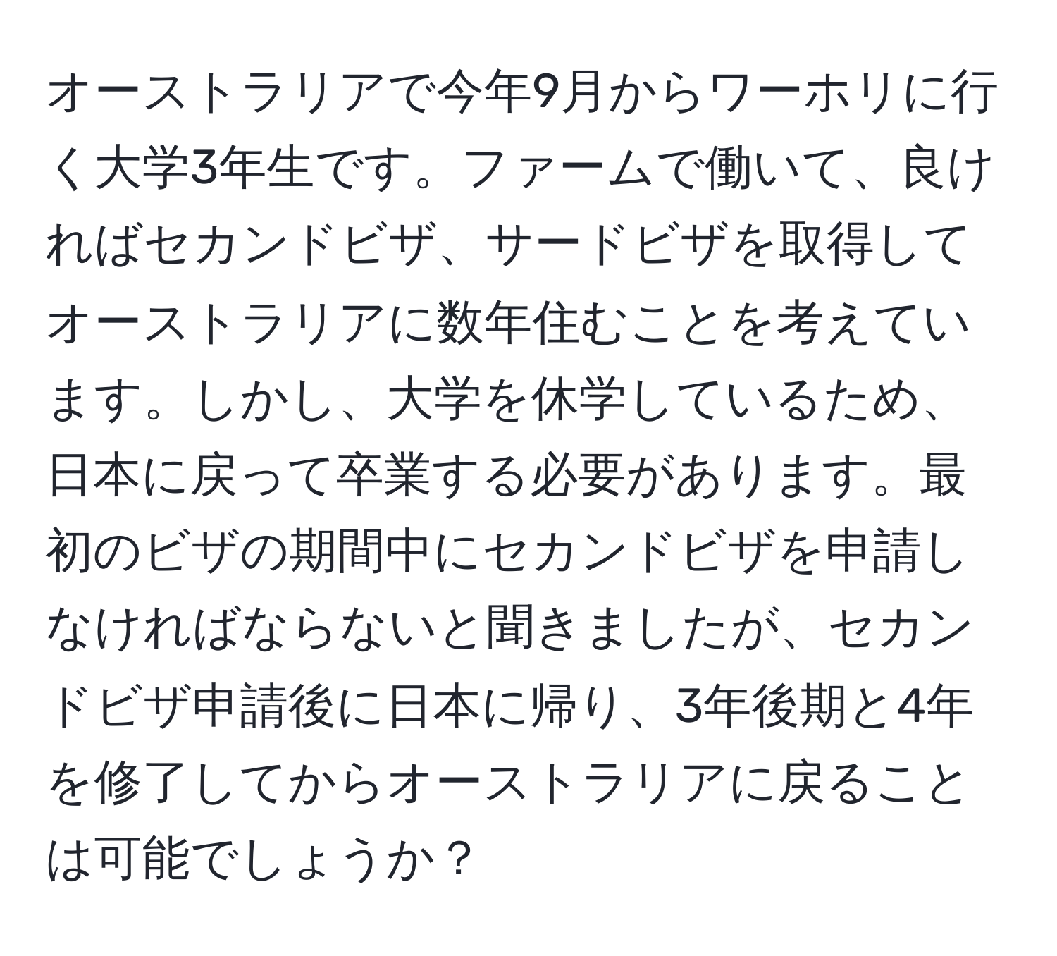 オーストラリアで今年9月からワーホリに行く大学3年生です。ファームで働いて、良ければセカンドビザ、サードビザを取得してオーストラリアに数年住むことを考えています。しかし、大学を休学しているため、日本に戻って卒業する必要があります。最初のビザの期間中にセカンドビザを申請しなければならないと聞きましたが、セカンドビザ申請後に日本に帰り、3年後期と4年を修了してからオーストラリアに戻ることは可能でしょうか？