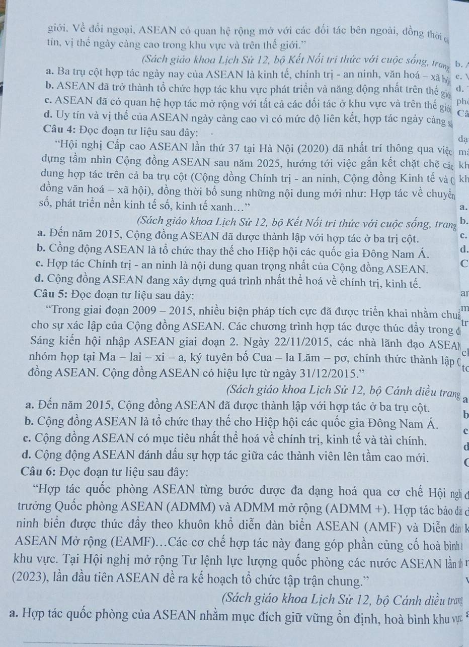 giới. Về đổi ngoại, ASEAN có quan hệ rộng mở với các đối tác bên ngoài, đồng thời ở
tin, vị thể ngày càng cao trong khu vực và trên thế giới.”
(Sách giáo khoa Lịch Sử 12, bộ Kết Nổi tri thức với cuộc sống, trang b. /
a. Ba trụ cột hợp tác ngày nay của ASEAN là kinh tế, chính trị - an ninh, văn hoá - xã hộ c. 
b. ASEAN đã trở thành tổ chức hợp tác khu vực phát triển và năng động nhất trên thể giớ d.
c. ASEAN đã có quan hệ hợp tác mở rộng với tất cả các đối tác ở khu vực và trên thế giớ ph
Câ
d. Uy tín và vị thế của ASEAN ngày cảng cao vì có mức độ liên kết, hợp tác ngày càng &
Câu 4: Đọc đoạn tư liệu sau đây:
dạ
*Hội nghị Cấp cao ASEAN lần thứ 37 tại Hà Nội (2020) đã nhất trí thông qua việc m
dựng tầm nhìn Cộng đồng ASEAN sau năm 2025, hướng tới việc gắn kết chặt chẽ các kh
dung hợp tác trên cả ba trụ cột (Cộng đồng Chính trị - an ninh, Cộng đồng Kinh tế và ( kh
dồng văn hoá - xã hội), đồng thời bổ sung những nội dung mới như: Hợp tác về chuy
số, phát triển nền kinh tế số, kinh tế xanh...”
a.
(Sách giáo khoa Lịch Sử 12, bộ Kết Nối tri thức với cuộc sống, trang b.
a. Đến năm 2015, Cộng đồng ASEAN đã được thành lập với hợp tác ở ba trị cột. c.
b. Cổng động ASEAN là tổ chức thay thế cho Hiệp hội các quốc gia Đông Nam Á. d.
c. Hợp tác Chính trị - an ninh là nội dung quan trọng nhất của Cộng đồng ASEAN. C
d. Cộng đồng ASEAN đang xây dựng quá trình nhất thể hoá về chính trị, kinh tế.
Câu 5: Đọc đoạn tư liệu sau đây:
ar
*Trong giai đoạn 2009 - 2015, nhiều biện pháp tích cực đã được triển khai nhằm chu m
tr
cho sự xác lập của Cộng đồng ASEAN. Các chương trình hợp tác được thúc đầy trong đ
Sáng kiến hội nhập ASEAN giai đoạn 2. Ngày 22/11/2015, các nhà lãnh đạo ASEAN
c
nhóm họp tại Ma - lai -xi-a , ký tuyên bố Cua - la Lăm - pơ, chính thức thành lập ( to
đồng ASEAN. Cộng đồng ASEAN có hiệu lực từ ngày 31/12/2015.”
(Sách giáo khoa Lịch Sử 12, bộ Cánh diều trang a
a. Đến năm 2015, Cộng đồng ASEAN đã được thành lập với hợp tác ở ba trụ cột.
h
b. Cộng đồng ASEAN là tổ chức thay thế cho Hiệp hội các quốc gia Đông Nam Á. c
c. Cộng đồng ASEAN có mục tiêu nhất thể hoá về chính trị, kinh tế và tài chính.
d. Cộng động ASEAN đánh dấu sự hợp tác giữa các thành viên lên tầm cao mới.
Câu 6: Đọc đoạn tư liệu sau đây:
*Hợp tác quốc phòng ASEAN từng bước được đa dạng hoá qua cơ chế Hội nghc
trưởng Quốc phòng ASEAN (ADMM) và ADMM mở rộng (ADMM +). Hợp tác bảo đã có
ninh biển được thúc đầy theo khuôn khổ diễn đàn biển ASEAN (AMF) và Diễn đàn k
ASEAN Mở rộng (EAMF)...Các cơ chế hợp tác này đang góp phần củng cố hoà bìnht
khu vực. Tại Hội nghị mở rộng Tư lệnh lực lượng quốc phòng các nước ASEAN lần t 
(2023), lần đầu tiên ASEAN đề ra kế hoạch tổ chức tập trận chung.'
(Sách giáo khoa Lịch Sử 12, bộ Cánh diều trang
a. Hợp tác quốc phòng của ASEAN nhằm mục đích giữ vững ổn định, hoà bình khu vựct