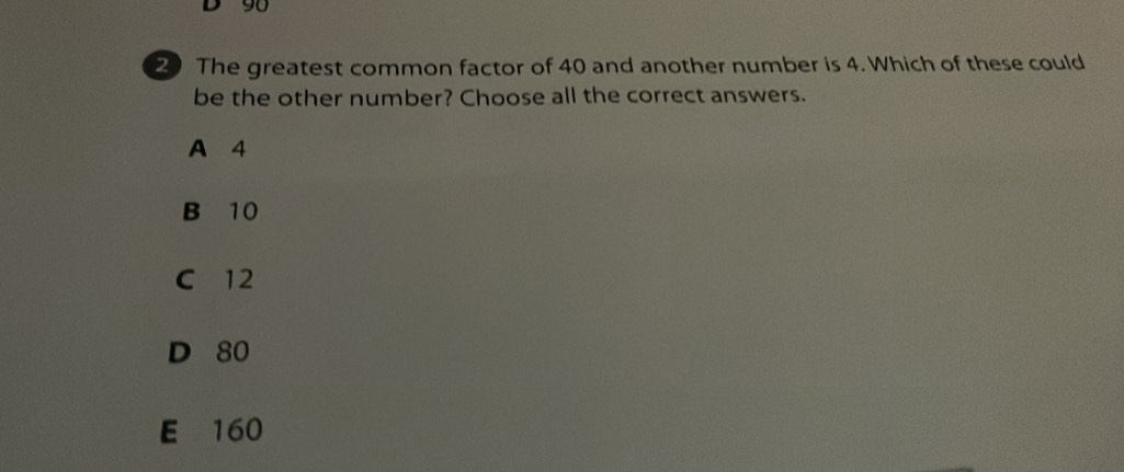 90
20 The greatest common factor of 40 and another number is 4. Which of these could
be the other number? Choose all the correct answers.
A 4
B 10
C 12
D 80
E 160