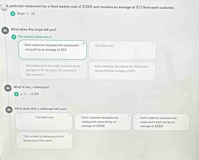 A particular restaurant has a fixed weekly cost of $2200 and receives an average of $13 from each customer.
Slope =13.
3c What does this slope tell you?
The correct option was A
Each customer increases the restaurant's A The fixed cost
net profit by an average of $13
0
The restaurant's net profit increases by an Each customer decreases the restaurant's
average of $1 for every 13 customers net profit by an average of $13
that eat there
3d What is the y-intercept?
y=-2200
3º What does this y-intercept tell you?
The fixed cost ^ Each customer increases the Each customer increases the C
restaurant's net profit by an restaurant's total cost by an
average of $2200 average of $2200
The number of customers at the D
beginning of the week