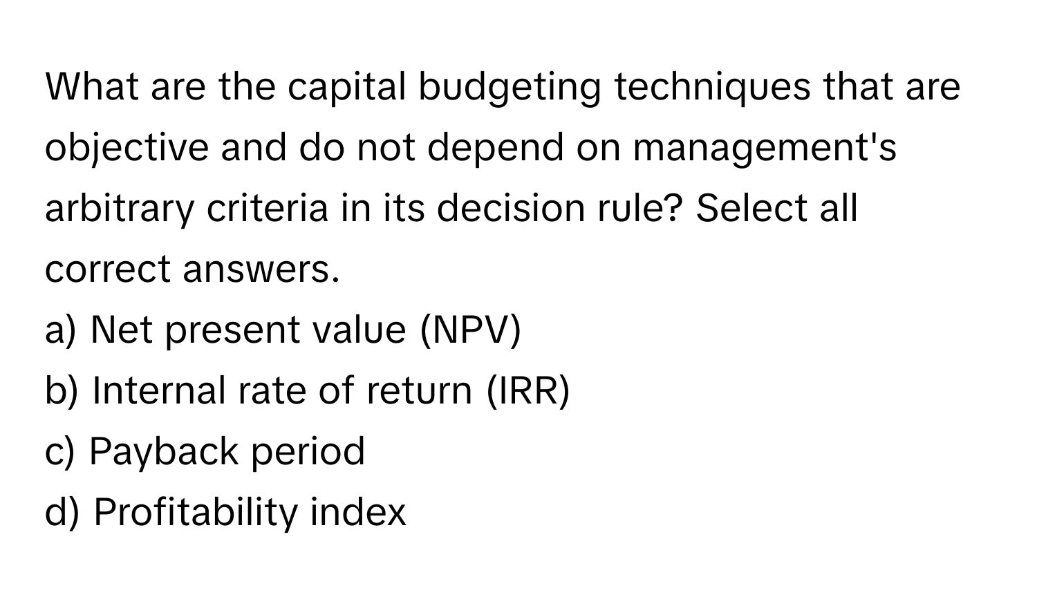 What are the capital budgeting techniques that are objective and do not depend on management's arbitrary criteria in its decision rule? Select all correct answers. 

a) Net present value (NPV) 
b) Internal rate of return (IRR) 
c) Payback period 
d) Profitability index