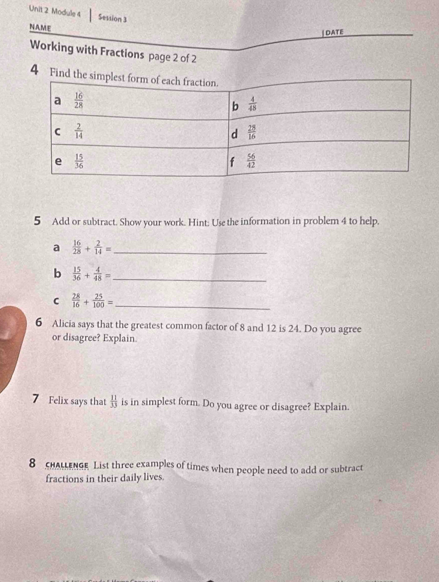 Module 4 Session 3
NAME
| DATE
Working with Fractions page 2 of 2
4 Fi
5 Add or subtract. Show your work. Hint: Use the information in problem 4 to help.
a  16/28 + 2/14 = _
b  15/36 + 4/48 = _
C  28/16 + 25/100 = _
6 Alicia says that the greatest common factor of 8 and 12 is 24. Do you agree
or disagree? Explain.
7 Felix says that  11/33  is in simplest form. Do you agree or disagree? Explain.
8 cHALLEnGe List three examples of times when people need to add or subtract
fractions in their daily lives.