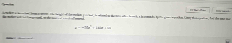 Qustiion Show Examples 
@ Watch Video 
rafles is humdleed from a tower. The heiafhr of the radlett, y in feet, is mlated to the time after launch, a in seconds, by the given equation. Using this equation, find the time that 
the rafies will id thee gromused to fhe reecreest arufe of semond
y=-16x^2+10kx+50
e