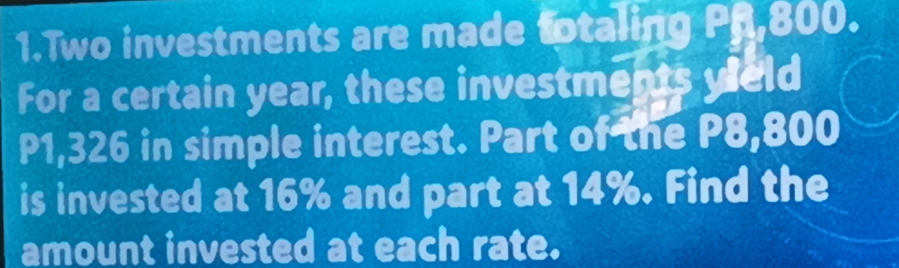 Two investments are made totaling Pf,800. 
For a certain year, these investments yeld
P1,326 in simple interest. Part of the P8,800
is invested at 16% and part at 14%. Find the 
amount invested at each rate.