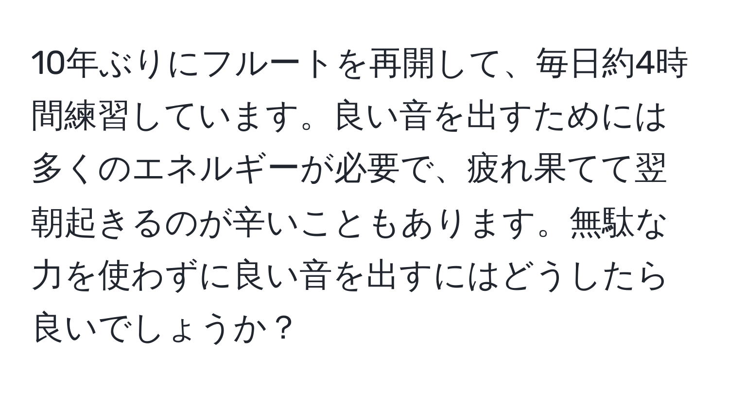 10年ぶりにフルートを再開して、毎日約4時間練習しています。良い音を出すためには多くのエネルギーが必要で、疲れ果てて翌朝起きるのが辛いこともあります。無駄な力を使わずに良い音を出すにはどうしたら良いでしょうか？