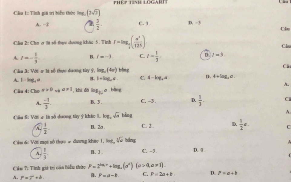 PHÉP TỉNH LOGARIT Câu
Câu 1: Tính giá trị biểu thức log _2(2sqrt(2))
A. -2. B.  3/2 . C. 3. D. -3
Câu
Câu 2: Cho ơ là số thực dương khác 5 . Tính I=log _ a/5 ( a^3/125 ). Câu
B. I=-3. C. D. I=3.
A. I=- 1/3 . I= 1/3 . 
Câu 3: Với a là số thực dương tùy ý, log _4(4a) bǎng
Câu
A. 1-log _4a
B. 1+log _4a. C. 4-log _4a. D. 4+log _4a. 
A.
Câu 4: Cho a>0 và a!= 1 , khi đó log _sqrt[3](a)a bàng
A.  (-1)/3 . B. 3. C. -3. D.  1/3 . 
Câ
Cầu 5: Với a là số đương tùy ý khác 1, log _asqrt(a) bảng
A.
A  1/2 .
B. 2a. C. 2. D.  1/2 a.
C
Câu 6: Với mọi số thực a dương khác 1, log _asqrt[3](a) bǎng
A
A.  1/3 . B. 3. C. -3.
D. 0.
(
Câu 7: Tinh giá trị của biểu thức P=2^(log _2)a+log _a(a^b) (a>0,a!= 1).
A. P=2°+b.
B. P=a-b. C. P=2a+b. D. P=a+b.