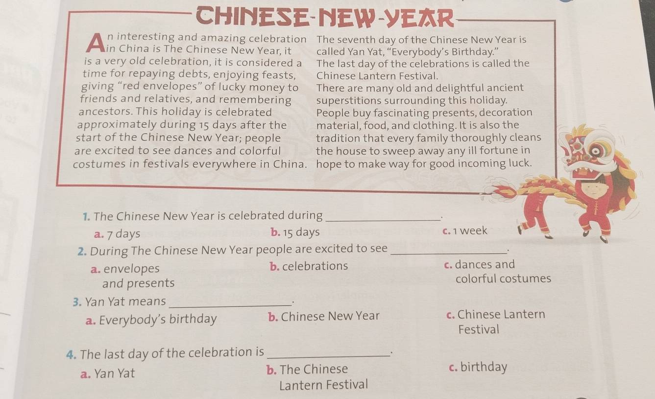 CHINESE-NEW-YER
n interesting and amazing celebration The seventh day of the Chinese New Year is
A in China is the chinese New year it called Yan Yat, “Everybody’s Birthday.”
is a very old celebration, it is considered a The last day of the celebrations is called the
time for repaying debts, enjoying feasts, Chinese Lantern Festival.
giving “red envelopes” of lucky money to There are many old and delightful ancient
friends and relatives, and remembering superstitions surrounding this holiday.
ancestors. This holiday is celebrated People buy fascinating presents, decoration
approximately during 15 days after the material, food, and clothing. It is also the
start of the Chinese New Year; people tradition that every family thoroughly cleans
are excited to see dances and colorful the house to sweep away any ill fortune in
costumes in festivals everywhere in China. hope to make way for good incoming luck.
1. The Chinese New Year is celebrated during_
.
a. 7 days b. 15 days c. 1 week
2. During The Chinese New Year people are excited to see_
_.
a. envelopes b. celebrations c. dances and
and presents colorful costumes
3. Yan Yat means_
a. Everybody’s birthday b. Chinese New Year c. Chinese Lantern
Festival
4. The last day of the celebration is _.
a. Yan Yat b. The Chinese c. birthday
Lantern Festival